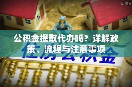 丰城公积金提取代办吗？详解政策、流程与注意事项
