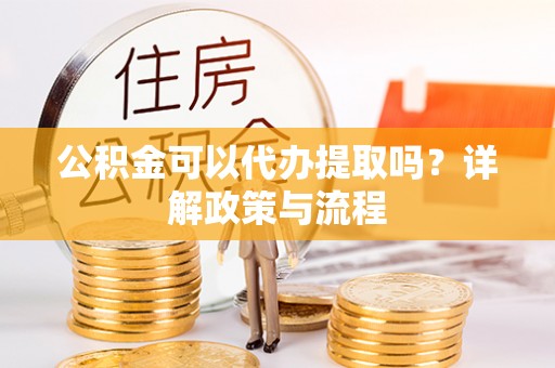 丰城公积金可以代办提取吗？详解政策与流程