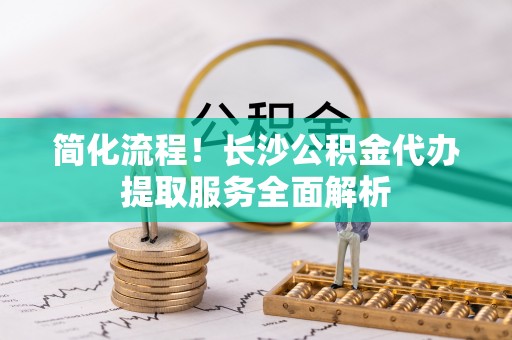丰城简化流程！长沙公积金代办提取服务全面解析