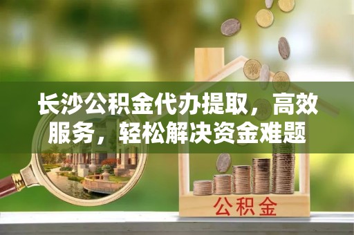 丰城长沙公积金代办提取，高效服务，轻松解决资金难题