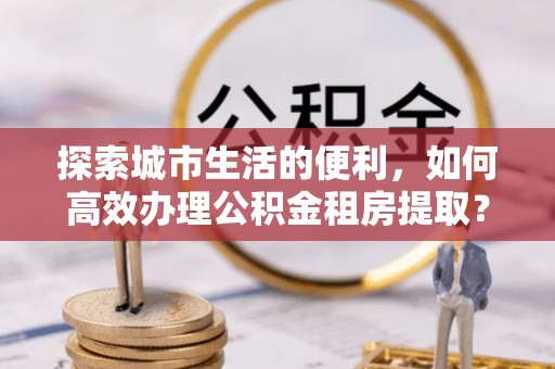 丰城探索城市生活的便利，如何高效办理公积金租房提取？