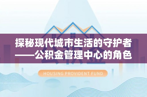 丰城探秘现代城市生活的守护者——公积金管理中心的角色与影响