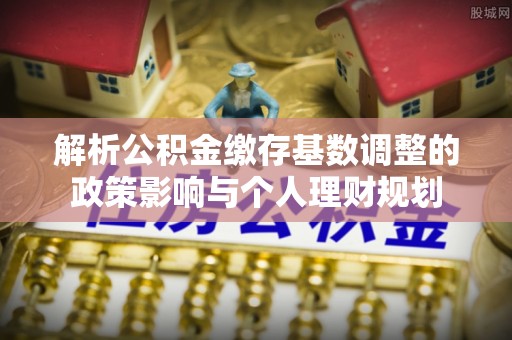 丰城解析公积金缴存基数调整的政策影响与个人理财规划