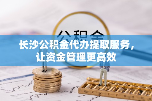 丰城长沙公积金代办提取服务，让资金管理更高效