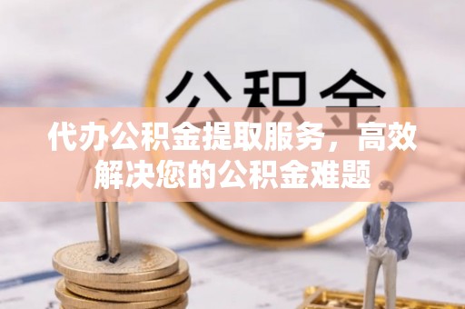 丰城代办公积金提取服务，高效解决您的公积金难题