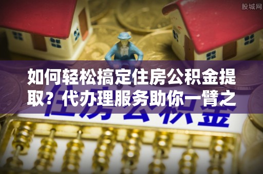 丰城如何轻松搞定住房公积金提取？代办理服务助你一臂之力