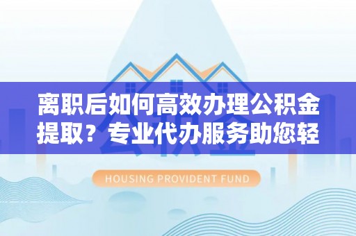 丰城离职后如何高效办理公积金提取？专业代办服务助您轻松搞定