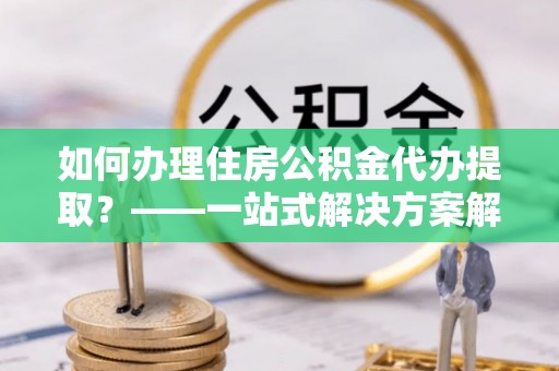 丰城如何办理住房公积金代办提取？——一站式解决方案解析