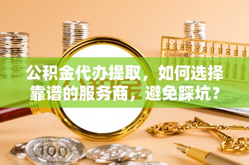丰城公积金代办提取，如何选择靠谱的服务商，避免踩坑？